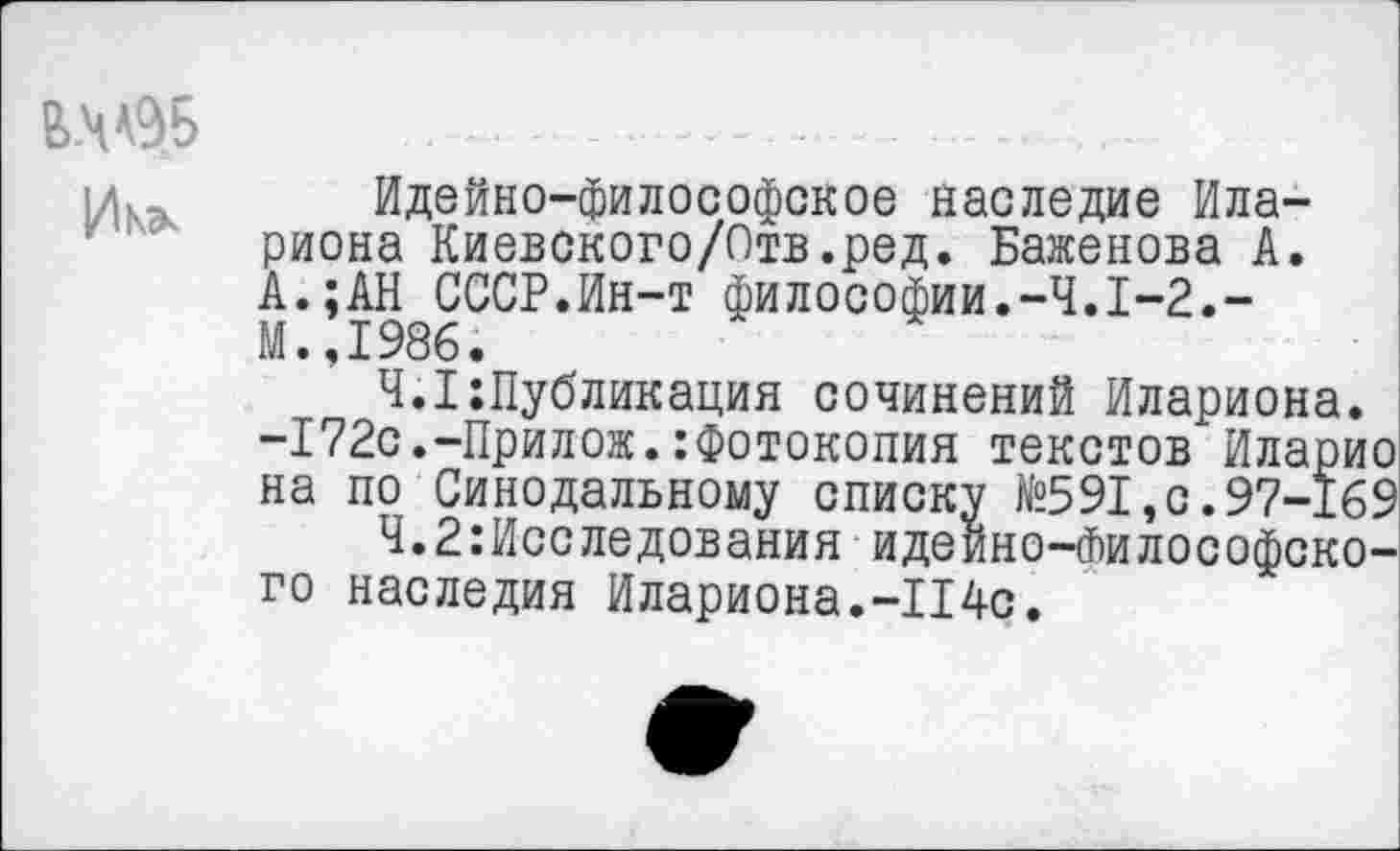 ﻿И К*
Идейно-философское наследие Ила-риона Киевского/Отв.ред. Баженова А. А.;АН СССР.Ин-т философии.-4.1-2.-М.,1986.
4.1:Публикация сочинений Илариона. -172с.-Прилож.:Фотокопия текстов Иларио на по Синодальному списку №591,с.97-169
Ч.2:Исследования идеино-Философско-го наследия Илариона.-114с.